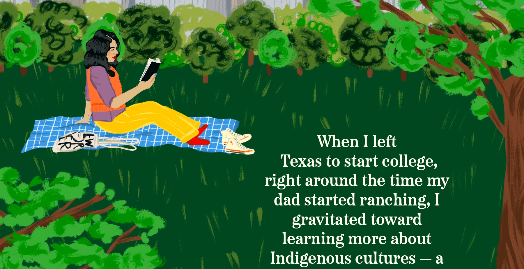 An illustration of a young woman reading a book while sitting on a blanket in Central Park with New York City buildings in the background. Text reads: When I left Texas to start college, right around the time my dad started ranching, I gravitated toward learning more about Indigenous cultures — a part of my heritage that I, like many Latinos, lost touch with through generations of assimilation. I wanted a deeper connection with my Southern and Latin American heritage.