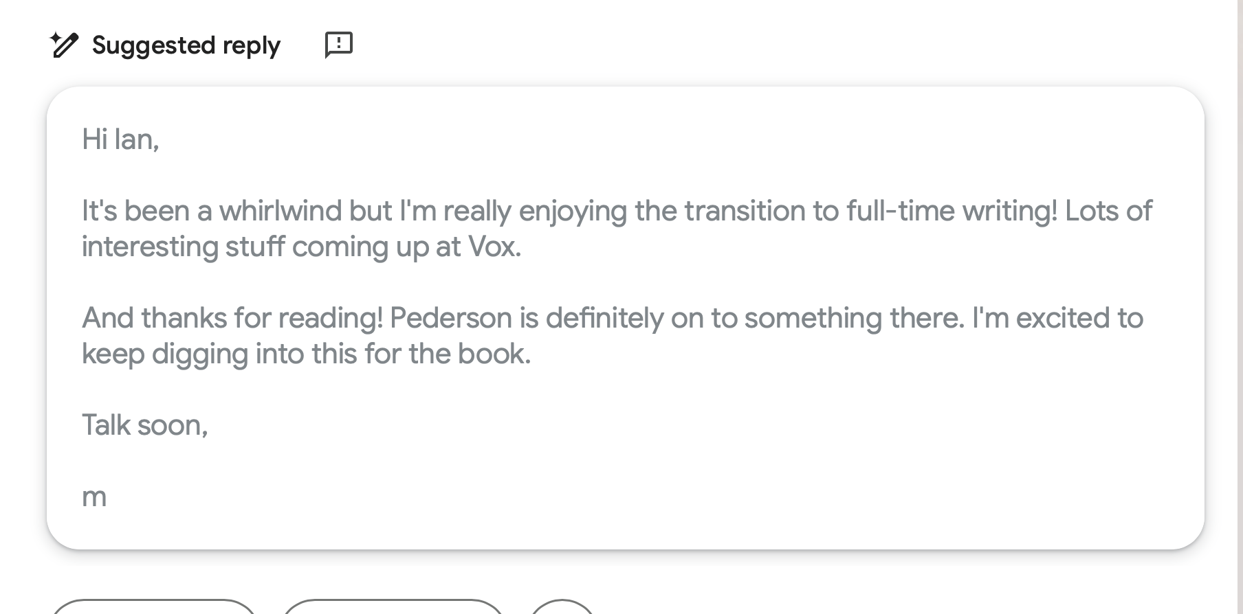 Screenshot of Gmail’s ‘Suggested reply’ feature showing a draft email that reads: ‘Hi Ian, It’s been a whirlwind but I’m really enjoying the transition to full-time writing! Lots of interesting stuff coming up at Vox. And thanks for reading! Pederson is definitely on to something there. I’m excited to keep digging into this for the book. Talk soon, m’.